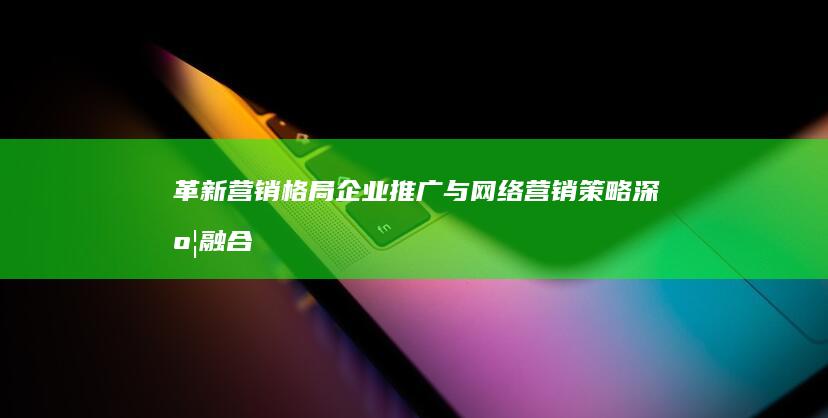 革新营销格局：企业推广与网络营销策略深度融合实践